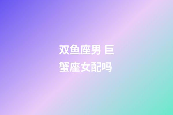 双鱼座男 巨蟹座女配吗-第1张-星座运势-玄机派